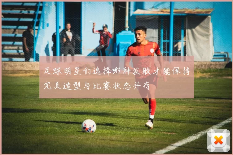 足球明星们选择哪种发胶才能保持完美造型与比赛状态并存
