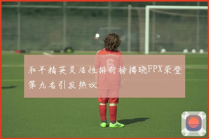 和平精英灵活性排行榜揭晓FPX荣登第九名引发热议