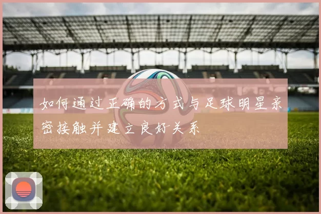 如何通过正确的方式与足球明星亲密接触并建立良好关系