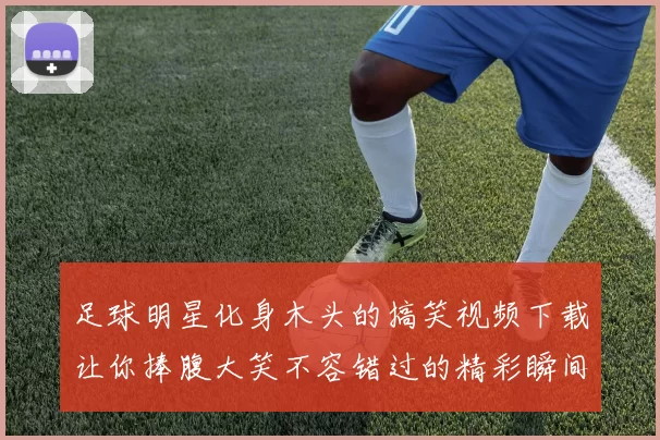 足球明星化身木头的搞笑视频下载让你捧腹大笑不容错过的精彩瞬间