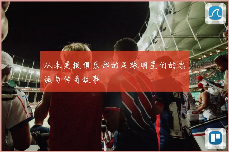 从未更换俱乐部的足球明星们的忠诚与传奇故事