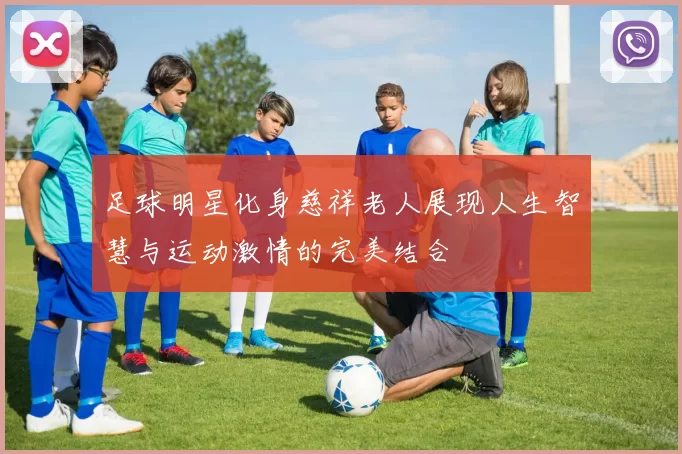 足球明星化身慈祥老人展现人生智慧与运动激情的完美结合