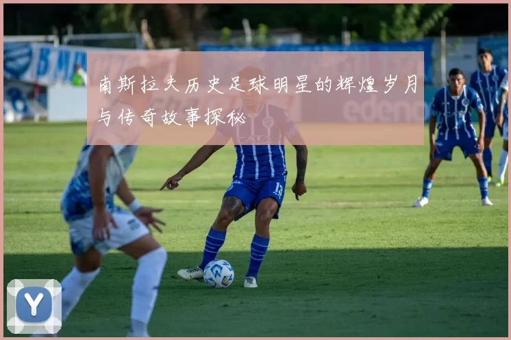 南斯拉夫历史足球明星的辉煌岁月与传奇故事探秘