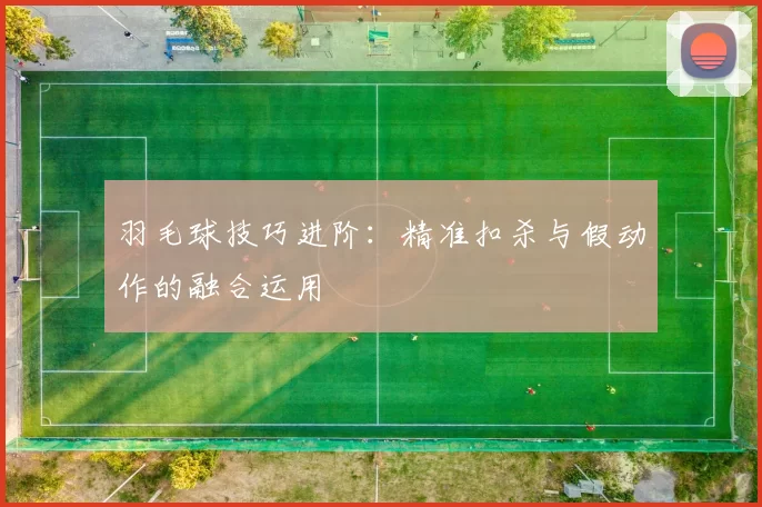 羽毛球技巧进阶：精准扣杀与假动作的融合运用