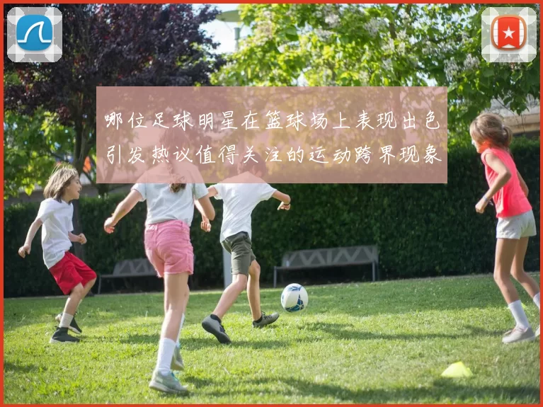 哪位足球明星在篮球场上表现出色引发热议值得关注的运动跨界现象