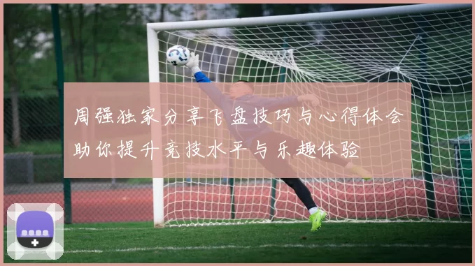 周强独家分享飞盘技巧与心得体会助你提升竞技水平与乐趣体验