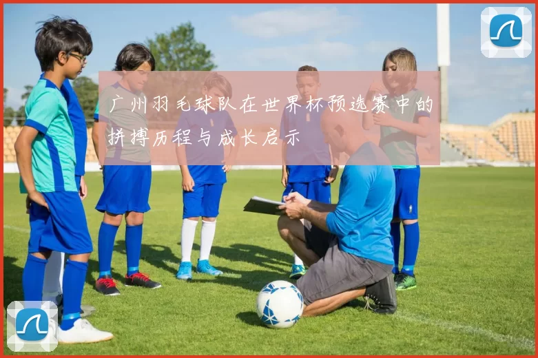 广州羽毛球队在世界杯预选赛中的拼搏历程与成长启示