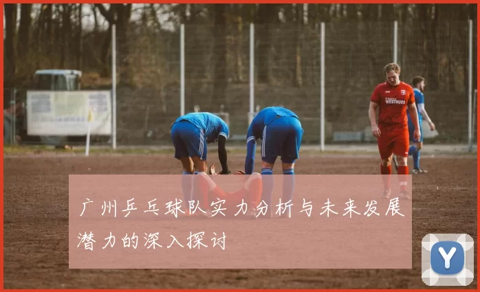 广州乒乓球队实力分析与未来发展潜力的深入探讨