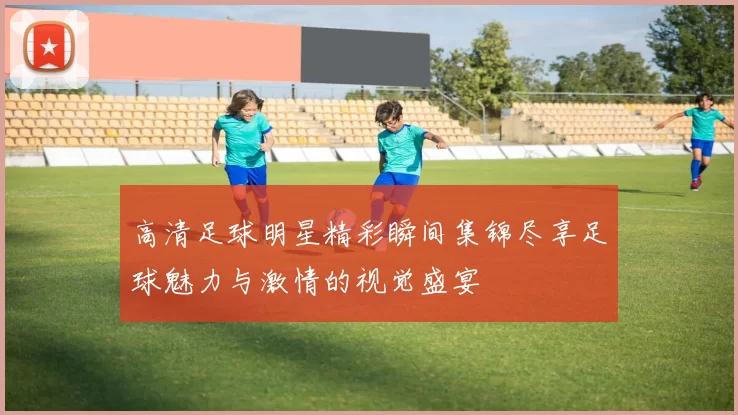高清足球明星精彩瞬间集锦尽享足球魅力与激情的视觉盛宴