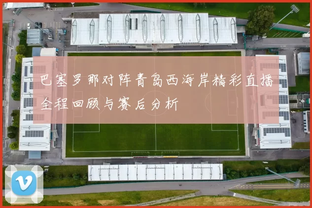 巴塞罗那对阵青岛西海岸精彩直播全程回顾与赛后分析