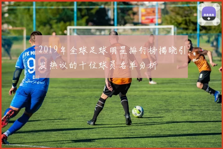 2019年全球足球明星排行榜揭晓引发热议的十位球员名单分析