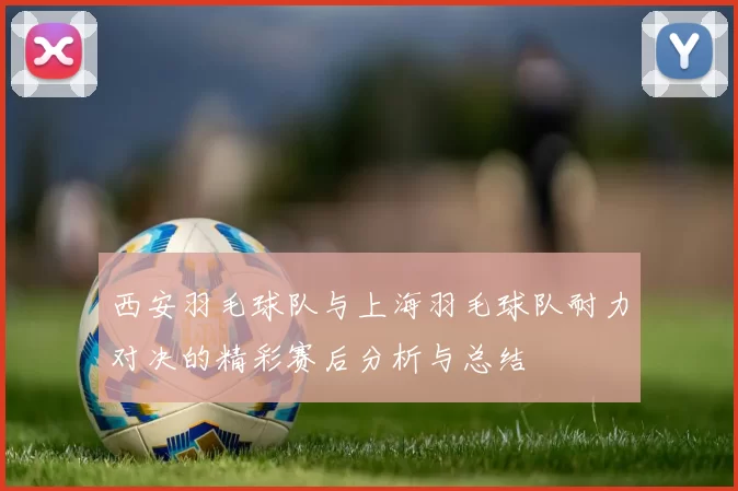 西安羽毛球队与上海羽毛球队耐力对决的精彩赛后分析与总结
