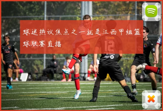 球迷热议焦点之一就是江西甲组篮球联赛直播