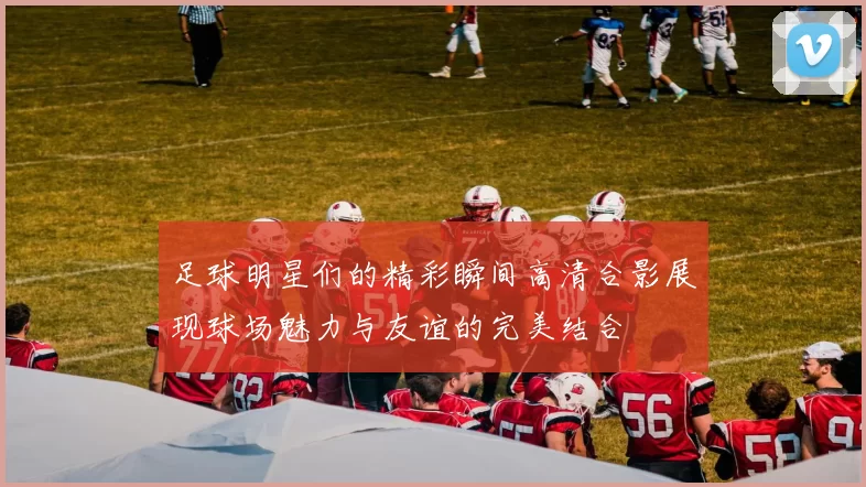足球明星们的精彩瞬间高清合影展现球场魅力与友谊的完美结合