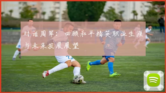对话周军：回顾和平精英职业生涯与未来发展展望