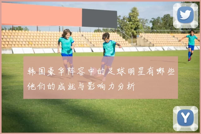 韩国豪华阵容中的足球明星有哪些他们的成就与影响力分析