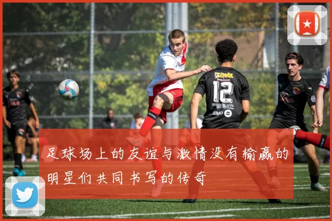 足球场上的友谊与激情没有输赢的明星们共同书写的传奇