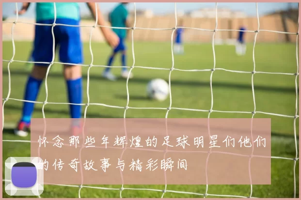 怀念那些年辉煌的足球明星们他们的传奇故事与精彩瞬间