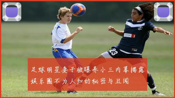 足球明星妻子被曝养小三内幕揭露娱乐圈不为人知的秘密与丑闻