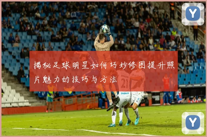 揭秘足球明星如何巧妙修图提升照片魅力的技巧与方法