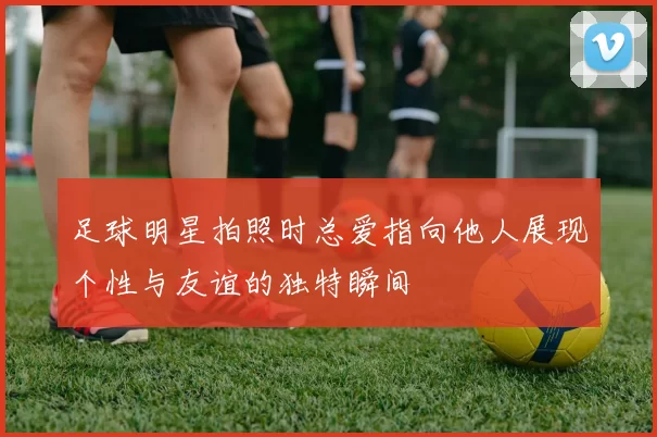 足球明星拍照时总爱指向他人展现个性与友谊的独特瞬间