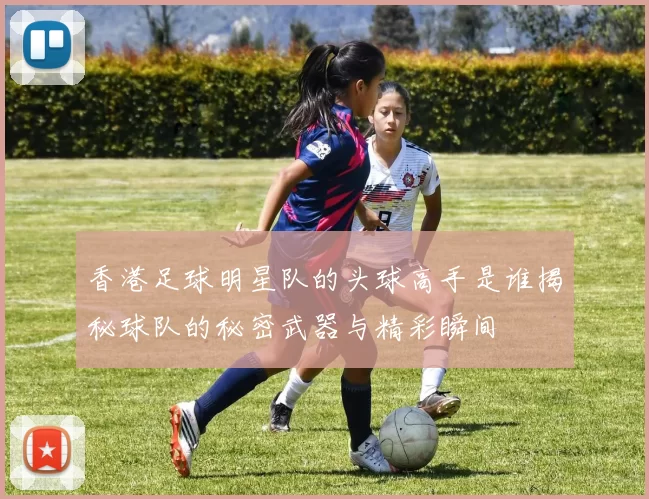香港足球明星队的头球高手是谁揭秘球队的秘密武器与精彩瞬间