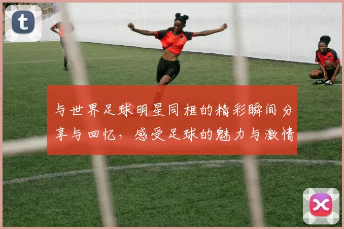 与世界足球明星同框的精彩瞬间分享与回忆，感受足球的魅力与激情