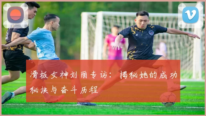 滑板女神刘丽专访：揭秘她的成功秘诀与奋斗历程