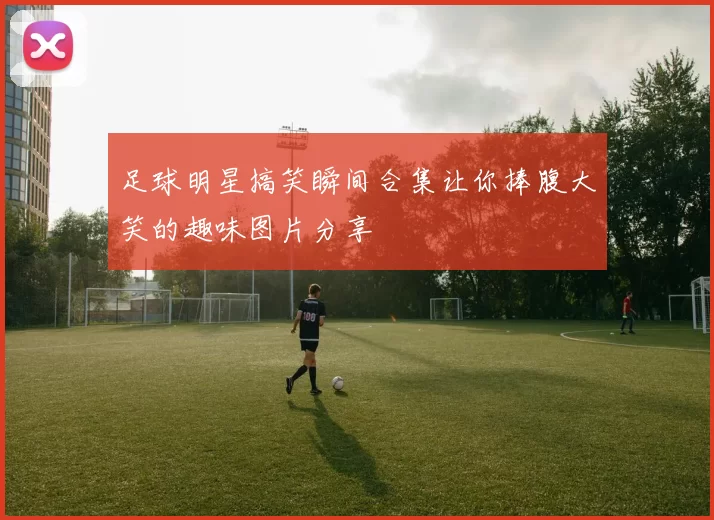 足球明星搞笑瞬间合集让你捧腹大笑的趣味图片分享