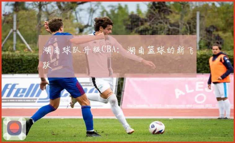 湖南球队升级CBA：湖南篮球的新飞跃