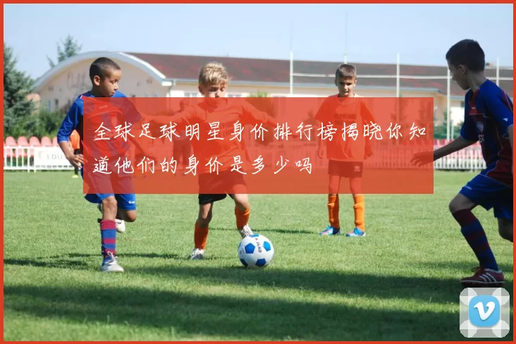 全球足球明星身价排行榜揭晓你知道他们的身价是多少吗
