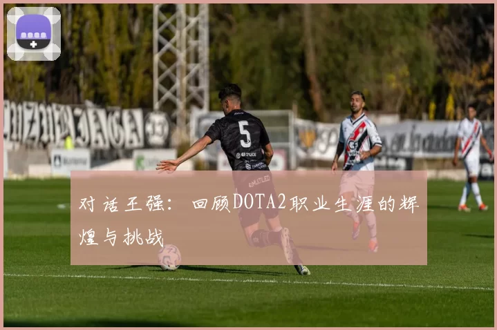 对话王强：回顾DOTA2职业生涯的辉煌与挑战