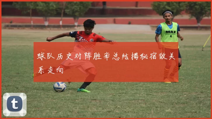 球队历史对阵胜率总结揭秘宿敌关系走向