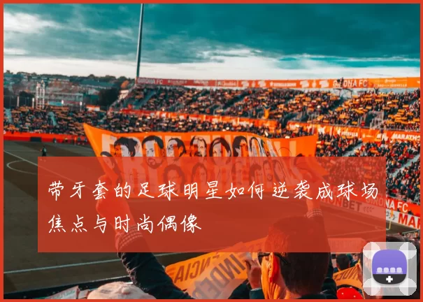 带牙套的足球明星如何逆袭成球场焦点与时尚偶像