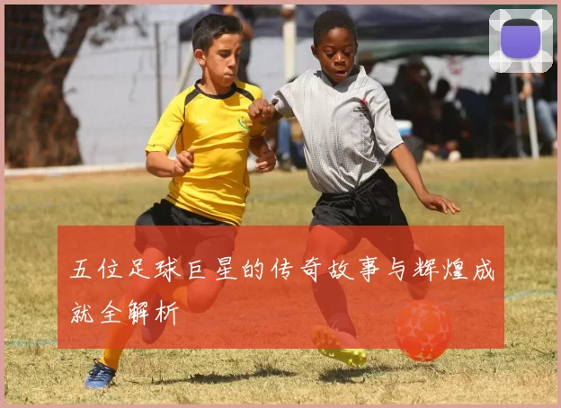 五位足球巨星的传奇故事与辉煌成就全解析