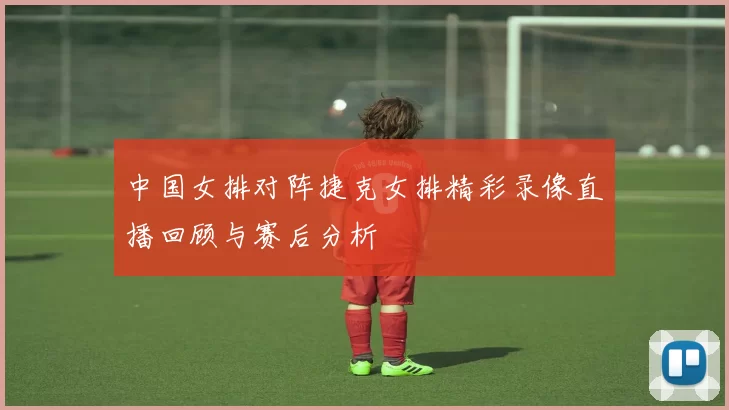 中国女排对阵捷克女排精彩录像直播回顾与赛后分析