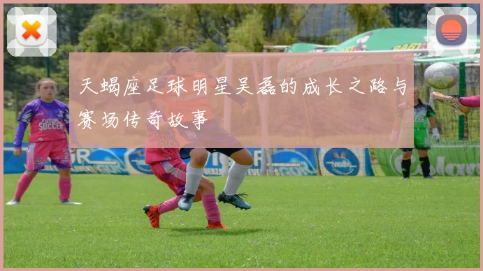 天蝎座足球明星吴磊的成长之路与赛场传奇故事