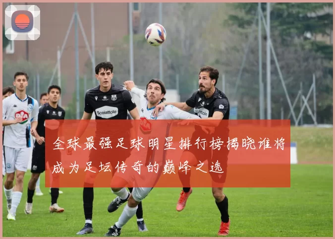 全球最强足球明星排行榜揭晓谁将成为足坛传奇的巅峰之选
