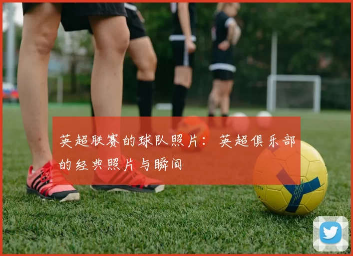 英超联赛的球队照片：英超俱乐部的经典照片与瞬间