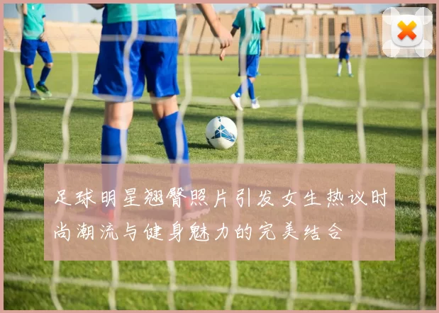 足球明星翘臀照片引发女生热议时尚潮流与健身魅力的完美结合